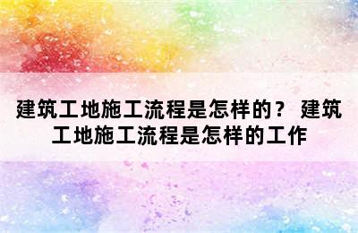 建筑工地施工流程是怎样的？ 建筑工地施工流程是怎样的工作